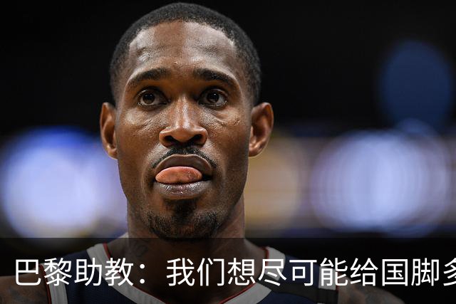 巴黎助教：我们想尽可能给国脚多些休息时间，满意他们的状态